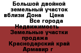  Большой двойной земельный участок вблизи Дона. › Цена ­ 760 000 - Все города Недвижимость » Земельные участки продажа   . Краснодарский край,Армавир г.